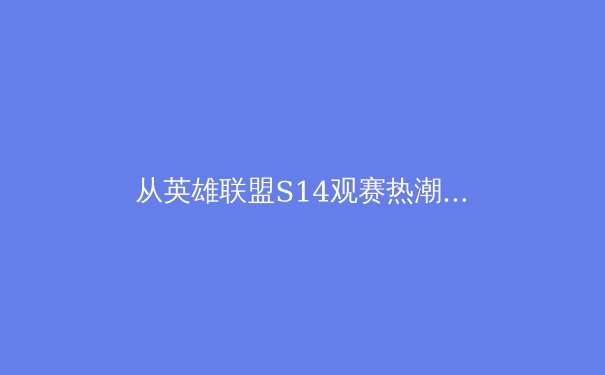 从英雄联盟S14观赛热潮，看中国电竞体育化的深度与未来 - 3